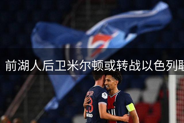 前湖人后卫米尔顿或转战以色列联赛 欧洲赛场表现引关注