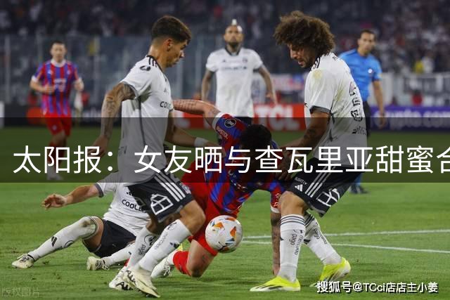 太阳报：女友晒与查瓦里亚甜蜜合照，身穿透视装+比基尼